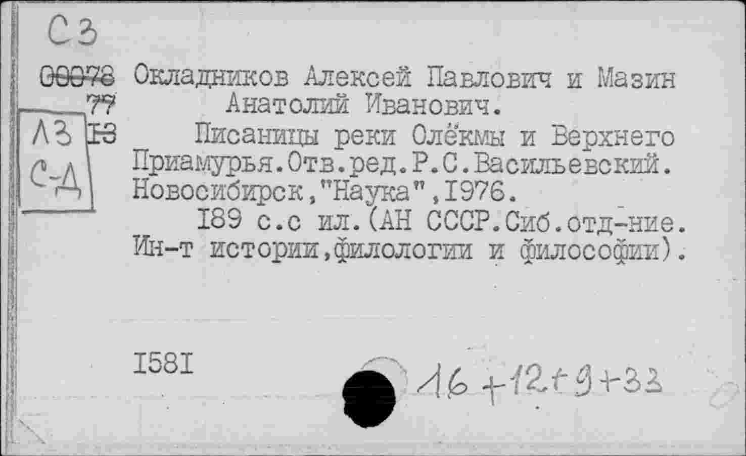 ﻿Окладников Алексей Павлович и Мазин Анатолий Иванович.
Писаницы реки Олекмы и Верхнего Приамурья.Отв.ред.P.O.Васильевский. Новосибирск, ’’Наука”, 1976.
189 с.с ил.(АН СССР.Сиб.отд-ние. Ин-т истории,филологии и философии).
1581